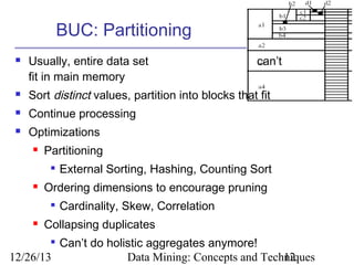BUC: Partitioning


Usually, entire data set
fit in main memory

can’t



Sort distinct values, partition into blocks that fit



Continue processing



Optimizations


Partitioning




Ordering dimensions to encourage pruning




External Sorting, Hashing, Counting Sort
Cardinality, Skew, Correlation

Collapsing duplicates

Can’t do holistic aggregates anymore!
12/26/13
Data Mining: Concepts and Techniques
12


 