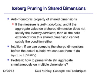Iceberg Pruning in Shared Dimensions


Anti-monotonic property of shared dimensions






If the measure is anti-monotonic, and if the
aggregate value on a shared dimension does not
satisfy the iceberg condition, then all the cells
extended from this shared dimension cannot
satisfy the condition either

Intuition: if we can compute the shared dimensions
before the actual cuboid, we can use them to do
Apriori pruning
Problem: how to prune while still aggregate
simultaneously on multiple dimensions?

12/26/13

Data Mining: Concepts and Techniques
19

 