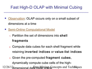 Fast High-D OLAP with Minimal Cubing


Observation: OLAP occurs only on a small subset of
dimensions at a time



Semi-Online Computational Model
1.

Partition the set of dimensions into shell
fragments

2.

Compute data cubes for each shell fragment while
retaining inverted indices or value-list indices

3.

Given the pre-computed fragment cubes,

dynamically compute cube cells of the high12/26/13
Data Mining: Concepts and Techniques
31
dimensional data cube online

 