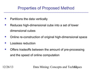 Properties of Proposed Method


Partitions the data vertically



Reduces high-dimensional cube into a set of lower
dimensional cubes



Online re-construction of original high-dimensional space



Lossless reduction



Offers tradeoffs between the amount of pre-processing
and the speed of online computation

12/26/13

Data Mining: Concepts and Techniques
32

 