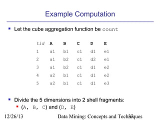 Example Computation


Let the cube aggregation function be count
tid

B

C

D

E

1

a1

b1

c1

d1

e1

2

a1

b2

c1

d2

e1

3

a1

b2

c1

d1

e2

4

a2

b1

c1

d1

e2

5



A

a2

b1

c1

d1

e3

Divide the 5 dimensions into 2 shell fragments:
 (A, B, C) and (D, E)

12/26/13

Data Mining: Concepts and Techniques
33

 