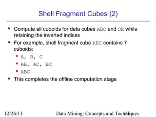 Shell Fragment Cubes (2)






Compute all cuboids for data cubes ABC and DE while
retaining the inverted indices
For example, shell fragment cube ABC contains 7
cuboids:
 A, B, C
 AB, AC, BC
 ABC
This completes the offline computation stage

12/26/13

Data Mining: Concepts and Techniques
36

 