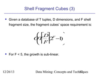 Shell Fragment Cubes (3)


Given a database of T tuples, D dimensions, and F shell
fragment size, the fragment cubes’ space requirement is:

 D F 

OT  − )
  (2 1
 F



For F < 5, the growth is sub-linear.

12/26/13

Data Mining: Concepts and Techniques
37

 