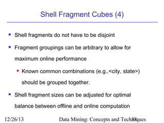 Shell Fragment Cubes (4)


Shell fragments do not have to be disjoint



Fragment groupings can be arbitrary to allow for
maximum online performance


Known common combinations (e.g.,<city, state>)
should be grouped together.



Shell fragment sizes can be adjusted for optimal
balance between offline and online computation

12/26/13

Data Mining: Concepts and Techniques
38

 
