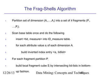 The Frag-Shells Algorithm
1.

Partition set of dimension (A1,…,An) into a set of k fragments (P1,
…,Pk).

2.

Scan base table once and do the following

3.

insert <tid, measure> into ID_measure table.

4.

for each attribute value ai of each dimension Ai

5.

6.

7.

build inverted index entry <ai, tidlist>
For each fragment partition Pi
build local fragment cube Si by intersecting tid-lists in bottom-

12/26/13 up fashion.

Data Mining: Concepts and Techniques
40

 