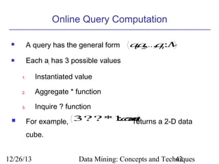 Online Query Computation


A query has the general form



Each ai has 3 possible values
1.

Aggregate * function

3.



Instantiated value

2.

a 2K, n:M
,
a a
1 ,

Inquire ? function

: u
cn
t
For example, 3??*1 oreturns a 2-D data
cube.

12/26/13

Data Mining: Concepts and Techniques
42

 