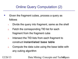 Online Query Computation (2)
Given the fragment cubes, process a query as



follows
1.

Divide the query into fragment, same as the shell

2.

Fetch the corresponding TID list for each
fragment from the fragment cube

3.

Intersect the TID lists from each fragment to
construct instantiated base table

4.

Compute the data cube using the base table with
any cubing algorithm

12/26/13

Data Mining: Concepts and Techniques
43

 