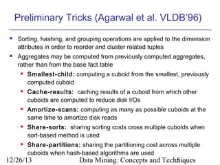 Preliminary Tricks (Agarwal et al. VLDB’96)




Sorting, hashing, and grouping operations are applied to the dimension
attributes in order to reorder and cluster related tuples
Aggregates may be computed from previously computed aggregates,
rather than from the base fact table










Smallest-child: computing a cuboid from the smallest, previously
computed cuboid
Cache-results: caching results of a cuboid from which other
cuboids are computed to reduce disk I/Os
Amortize-scans: computing as many as possible cuboids at the
same time to amortize disk reads
Share-sorts: sharing sorting costs cross multiple cuboids when
sort-based method is used
Share-partitions: sharing the partitioning cost across multiple
cuboids when hash-based algorithms are used

12/26/13

Data Mining: Concepts and Techniques
5

 