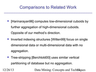 Comparisons to Related Work


[Harinarayan96] computes low-dimensional cuboids by
further aggregation of high-dimensional cuboids.
Opposite of our method’s direction.



Inverted indexing structures [Witten99] focus on single
dimensional data or multi-dimensional data with no
aggregation.



Tree-stripping [Berchtold00] uses similar vertical
partitioning of database but no aggregation.

12/26/13

Data Mining: Concepts and Techniques
51

 