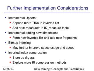 Further Implementation Considerations


Incremental Update:





Append more TIDs to inverted list
Add <tid: measure> to ID_measure table

Incremental adding new dimensions




Bitmap indexing




Form new inverted list and add new fragments
May further improve space usage and speed

Inverted index compression


Store as d-gaps



Explore more IR compression methods

12/26/13

Data Mining: Concepts and Techniques
52

 