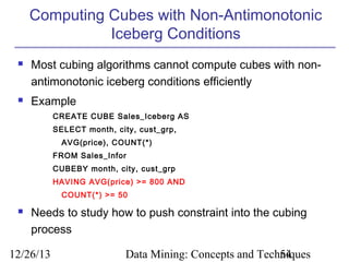 Computing Cubes with Non-Antimonotonic
Iceberg Conditions




Most cubing algorithms cannot compute cubes with nonantimonotonic iceberg conditions efficiently
Example
CREATE CUBE Sales_Iceberg AS
SELECT month, city, cust_grp,
AVG(price), COUNT(*)
FROM Sales_Infor
CUBEBY month, city, cust_grp
HAVING AVG(price) >= 800 AND
COUNT(*) >= 50



Needs to study how to push constraint into the cubing
process

12/26/13

Data Mining: Concepts and Techniques
54

 