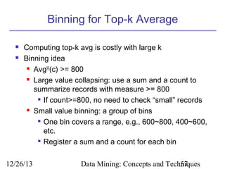 Binning for Top-k Average



Computing top-k avg is costly with large k
Binning idea
 Avg50(c) >= 800
 Large value collapsing: use a sum and a count to
summarize records with measure >= 800
 If count>=800, no need to check “small” records
 Small value binning: a group of bins
 One bin covers a range, e.g., 600~800, 400~600,
etc.

Register a sum and a count for each bin

12/26/13

Data Mining: Concepts and Techniques
57

 