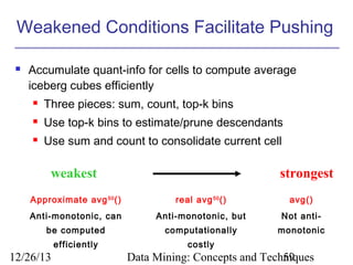 Weakened Conditions Facilitate Pushing


Accumulate quant-info for cells to compute average
iceberg cubes efficiently


Three pieces: sum, count, top-k bins



Use top-k bins to estimate/prune descendants



Use sum and count to consolidate current cell

weakest

strongest

Approximate avg 50 ()

real avg 50 ()

avg()

Anti-monotonic, can

Anti-monotonic, but

Not anti-

be computed

computationally

monotonic

efficiently

costly

12/26/13

Data Mining: Concepts and Techniques
59

 