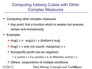 Computing Iceberg Cubes with Other
Complex Measures


Computing other complex measures


Key point: find a function which is weaker but ensures
certain anti-monotonicity



Examples


Avg() ≤ v: avgk(c) ≤ v (bottom-k avg)



Avg() ≥ v only (no count): max(price) ≥ v



Sum(profit) (profit can be negative):




p_sum(c) ≥ v if p_count(c) ≥ k; or otherwise, sumk(c) ≥ v

Others: conjunctions of multiple conditions

12/26/13

Data Mining: Concepts and Techniques
60

 