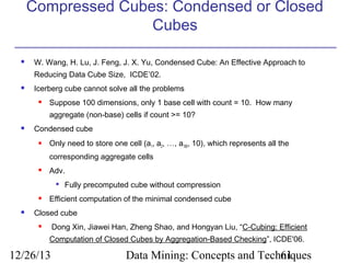 Compressed Cubes: Condensed or Closed
Cubes


W. Wang, H. Lu, J. Feng, J. X. Yu, Condensed Cube: An Effective Approach to
Reducing Data Cube Size, ICDE’02.



Icerberg cube cannot solve all the problems


Suppose 100 dimensions, only 1 base cell with count = 10. How many
aggregate (non-base) cells if count >= 10?



Condensed cube


Only need to store one cell (a1, a2, …, a100, 10), which represents all the
corresponding aggregate cells



Adv.






Fully precomputed cube without compression

Efficient computation of the minimal condensed cube

Closed cube
Dong Xin, Jiawei Han, Zheng Shao, and Hongyan Liu, “C-Cubing: Efficient



Computation of Closed Cubes by Aggregation-Based Checking”, ICDE'06.

12/26/13

Data Mining: Concepts and Techniques
61

 