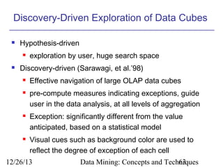 Discovery-Driven Exploration of Data Cubes


Hypothesis-driven




exploration by user, huge search space

Discovery-driven (Sarawagi, et al.’98)







Effective navigation of large OLAP data cubes
pre-compute measures indicating exceptions, guide
user in the data analysis, at all levels of aggregation
Exception: significantly different from the value
anticipated, based on a statistical model
Visual cues such as background color are used to
reflect the degree of exception of each cell

12/26/13

Data Mining: Concepts and Techniques
63

 