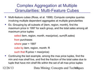 Complex Aggregation at Multiple
Granularities: Multi-Feature Cubes




Multi-feature cubes (Ross, et al. 1998): Compute complex queries
involving multiple dependent aggregates at multiple granularities
Ex. Grouping by all subsets of {item, region, month}, find the
maximum price in 1997 for each group, and the total sales among all
maximum price tuples
select item, region, month, max(price), sum(R.sales)
from purchases
where year = 1997
cube by item, region, month: R
such that R.price = max(price)



Continuing the last example, among the max price tuples, find the
min and max shelf live, and find the fraction of the total sales due to
tuple that have min shelf life within the set of all max price tuples

12/26/13

Data Mining: Concepts and Techniques
66

 