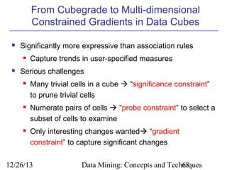 From Cubegrade to Multi-dimensional
Constrained Gradients in Data Cubes


Significantly more expressive than association rules




Capture trends in user-specified measures

Serious challenges






Many trivial cells in a cube  “significance constraint”
to prune trivial cells
Numerate pairs of cells  “probe constraint” to select a
subset of cells to examine
Only interesting changes wanted “gradient
constraint” to capture significant changes

12/26/13

Data Mining: Concepts and Techniques
68

 