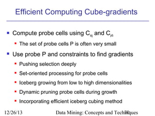 Efficient Computing Cube-gradients


Compute probe cells using Csig and Cprb




The set of probe cells P is often very small

Use probe P and constraints to find gradients


Pushing selection deeply



Set-oriented processing for probe cells



Iceberg growing from low to high dimensionalities



Dynamic pruning probe cells during growth



Incorporating efficient iceberg cubing method

12/26/13

Data Mining: Concepts and Techniques
70

 