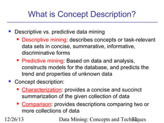 What is Concept Description?




Descriptive vs. predictive data mining
 Descriptive mining: describes concepts or task-relevant
data sets in concise, summarative, informative,
discriminative forms
 Predictive mining: Based on data and analysis,
constructs models for the database, and predicts the
trend and properties of unknown data
Concept description:
 Characterization: provides a concise and succinct
summarization of the given collection of data
 Comparison: provides descriptions comparing two or
more collections of data

12/26/13

Data Mining: Concepts and Techniques
72

 