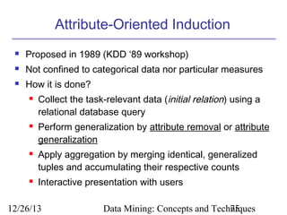 Attribute-Oriented Induction


Proposed in 1989 (KDD ‘89 workshop)



Not confined to categorical data nor particular measures



How it is done?








Collect the task-relevant data (initial relation) using a
relational database query
Perform generalization by attribute removal or attribute
generalization
Apply aggregation by merging identical, generalized
tuples and accumulating their respective counts
Interactive presentation with users

12/26/13

Data Mining: Concepts and Techniques
75

 