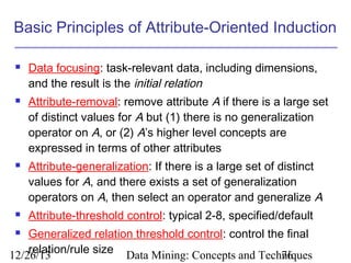 Basic Principles of Attribute-Oriented Induction








Data focusing: task-relevant data, including dimensions,
and the result is the initial relation
Attribute-removal: remove attribute A if there is a large set
of distinct values for A but (1) there is no generalization
operator on A, or (2) A’s higher level concepts are
expressed in terms of other attributes
Attribute-generalization: If there is a large set of distinct
values for A, and there exists a set of generalization
operators on A, then select an operator and generalize A
Attribute-threshold control: typical 2-8, specified/default

Generalized relation threshold control: control the final
relation/rule size Data Mining: Concepts and Techniques
12/26/13
76


 