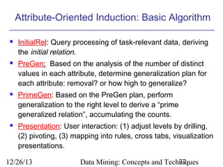 Attribute-Oriented Induction: Basic Algorithm








InitialRel: Query processing of task-relevant data, deriving
the initial relation.
PreGen: Based on the analysis of the number of distinct
values in each attribute, determine generalization plan for
each attribute: removal? or how high to generalize?
PrimeGen: Based on the PreGen plan, perform
generalization to the right level to derive a “prime
generalized relation”, accumulating the counts.
Presentation: User interaction: (1) adjust levels by drilling,
(2) pivoting, (3) mapping into rules, cross tabs, visualization
presentations.

12/26/13

Data Mining: Concepts and Techniques
77

 