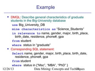 Example
DMQL: Describe general characteristics of graduate
students in the Big-University database
use Big_University_DB
mine characteristics as “Science_Students”
in relevance to name, gender, major, birth_place,
birth_date, residence, phone#, gpa
from student
where status in “graduate”
 Corresponding SQL statement:
Select name, gender, major, birth_place, birth_date,
residence, phone#, gpa
from student
where status in {“Msc”, “MBA”, “PhD” }
12/26/13
Data Mining: Concepts and Techniques
78


 