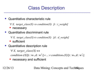 Class Description


Quantitative characteristic rule
∀ X, target_class(X) ⇒ condition(X) [t : t_weight]

necessary
Quantitative discriminant rule




∀ X, target_class(X) ⇐ condition(X) [d : d_weight]

sufficient
Quantitative description rule




∀ X, target_class(X) ⇔
condition 1(X) [t : w1, d : w ′1] ∨ ... ∨ conditionn(X) [t : wn, d : w ′n]


necessary and sufficient

12/26/13

Data Mining: Concepts and Techniques
84

 