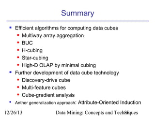 Summary






Efficient algorithms for computing data cubes
 Multiway array aggregation
 BUC
 H-cubing
 Star-cubing
 High-D OLAP by minimal cubing
Further development of data cube technology
 Discovery-drive cube
 Multi-feature cubes
 Cube-gradient analysis
Anther generalization approach: Attribute-Oriented Induction

12/26/13

Data Mining: Concepts and Techniques
86

 
