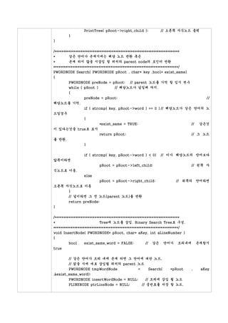 PrintTree( pRoot->right_child );             // 오른쪽 자식노드 출력
        }
}

/************************************************************************
*        같은 단어가 존재시에는 해당 노드 반환 혹은
*        존재 하지 않을 시삽입 할 위치의 parent node의 포인터 반환
************************************************************************/
PWORDNODE Search( PWORDNODE pRoot , char* key ,bool* exist_same)
{
        PWORDNODE preNode = pRoot; // parent 노드를 기억 할 임시 변수
        while ( pRoot )      // 해당노드가 널일때 까지.
        {
                 preNode = pRoot;                                                   //
해당노드를 기억.
                 if ( strcmp( key, pRoot->word ) == 0 ) // 해당노드가 같은 단어의 노
드일경우
                 {
                          *exist_same = TRUE;                               //   같은것
이 있다는것을 true로 표시
                          return pRoot;                                     // 그 노드
를 반환.
                 }

                 if ( strcmp( key, pRoot->word ) < 0)         // 키가 해당노드의 단어보다
앞쪽이라면
                          pRoot = pRoot->left_child;                        // 왼쪽 자
식노드로 이동.
                 else
                          pRoot = pRoot->right_child;                  // 뒤쪽의 단어라면
오른쪽 자식노드로 이동
     }
     // 널이라면 그 전 노드(parent 노드)를 반환
        return preNode;
}

/************************************************************************
*                          Tree에 노드를 삽입. Binary Search Tree로 구성.
************************************************************************/
void InsertNode( PWORDNODE* pRoot, char* aKey, int aLineNumber )
{
        bool   exist_same_word = FALSE;     // 같은 단어가 트리내에                       존재할시
true

        // 같은 단어가 트리 내에 존재 하면 그 단어에 대한 노드,
        // 없을 시에 새로 삽입될 위치의 parent 노드
        PWORDNODE tmpWordNode      =                  Search(      *pRoot   ,     aKey
,&exist_same_word);
        PWORDNODE insertWordNode = NULL;              // 트리에 삽입 될 노드
        PLINENODE ptrLineNode = NULL;              // 줄번호를 저장 할 노드.
 