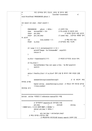 /*             사전 순서대로 단어, 빈도수, 그리고 총 단어수 출력
*                                  (inorder-traversal)                          */
void PrintTree( PWORDNODE pRoot );



int main( int argc , char* argv[] )
{

        PWORDNODE           pRoot   = NULL ;         // 트리의 루트
        char     string[256] = {0};                  // 텍스트파일 한 라인의 버퍼
        char*    ptr_key;                                    // 토큰된 단어에 대한 포인터
        char*    ptr_lwr_key;                        // lower key , 소문자로 변환된 단어
의 포인터
     int                    line_number = 0 ;              // 해당 라인 번호
     FILE*       in_file;                            // 읽어들일 파일 구조체.



        if ( argc != 2 || strlen(argv[1]) == 0) {
                 printf("Usage : %s filenamen" , argv[0]);
                 return 0;
        }

        in_file = fopen(argv[1],"r");                // 파일을 읽기전용 모드로 연다.

        if (!in_file) {
                 fprintf(stderr,"Can not open a file. : %s n",argv[1]);
                 exit(1);
        }

        while ( !feof(in_file) ) // in_file이 끝에 도달 할 때까지 아래 내용을 실행.
        {

                 memset(string,0,sizeof(string));                      // 한 라인에 대한
버퍼를 초기화.
                 fgets( string , sizeof(string),in_file);     // 파일로 부터 라인을 읽어옴
                 ++line_number;                                                //
라인번호 증가.



/*************************************************************************
strtok , strlwr 사용법은 C reference manual참조 바람.

************************************************************************/
                  // 문자열에서 separator로 단어들을 추출
                  ptr_key             =           strtok(             string,        "
`~!@#$%^&*()_-=+[]{};:'"|/?,.<>tn" );
                while( ptr_key != NULL )
                {
                       ptr_lwr_key = strlwr(ptr_key);
            // 해당 단어를 소문자로 변환
                        // 해당단어와 라인번호를 binary search 트리에 삽입
 
