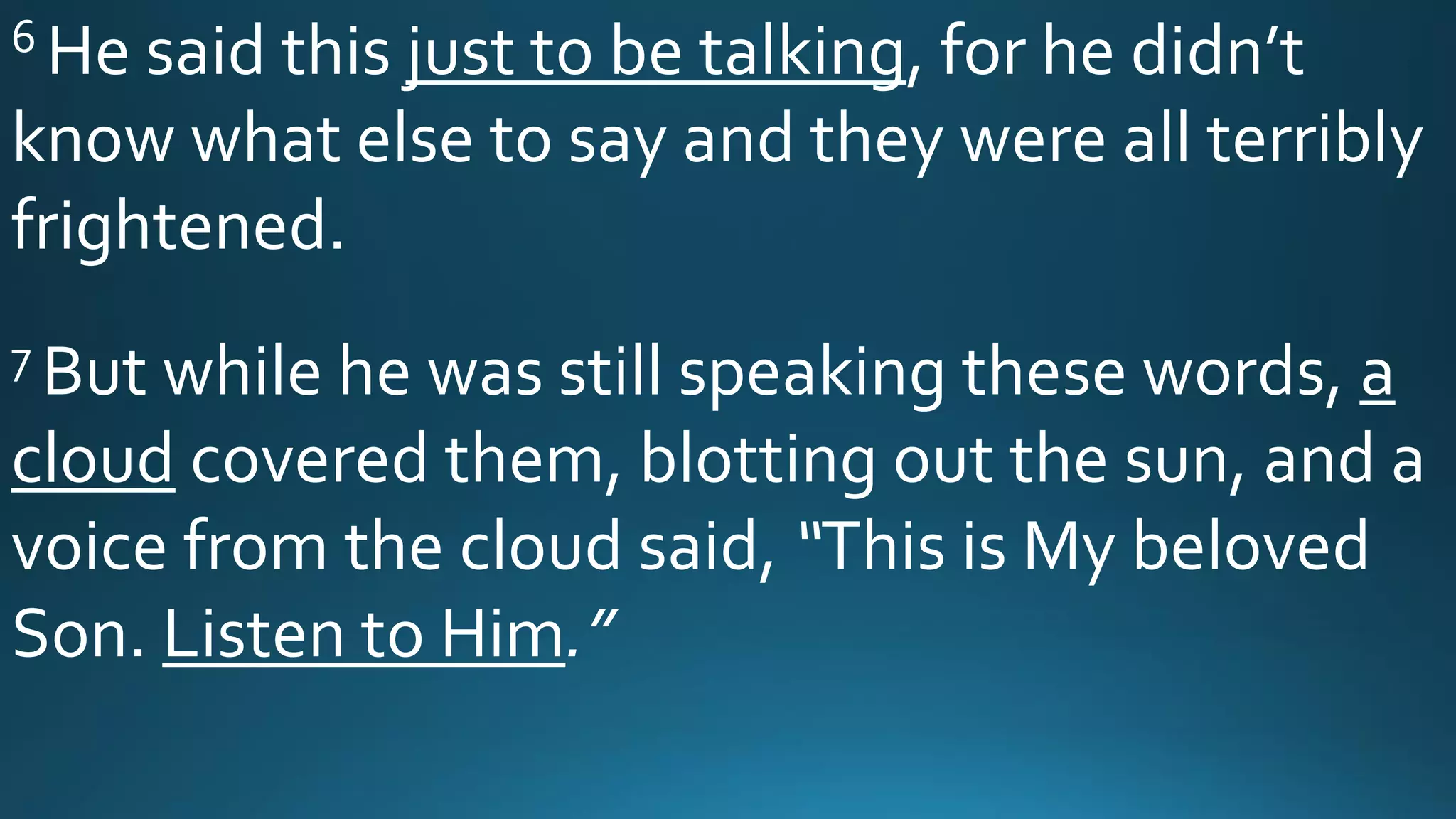6 He said this just to be talking, for he didn’t
know what else to say and they were all terribly
frightened.
7 But while he was still speaking these words, a
cloud covered them, blotting out the sun, and a
voice from the cloud said, “This is My beloved
Son. Listen to Him.”
 