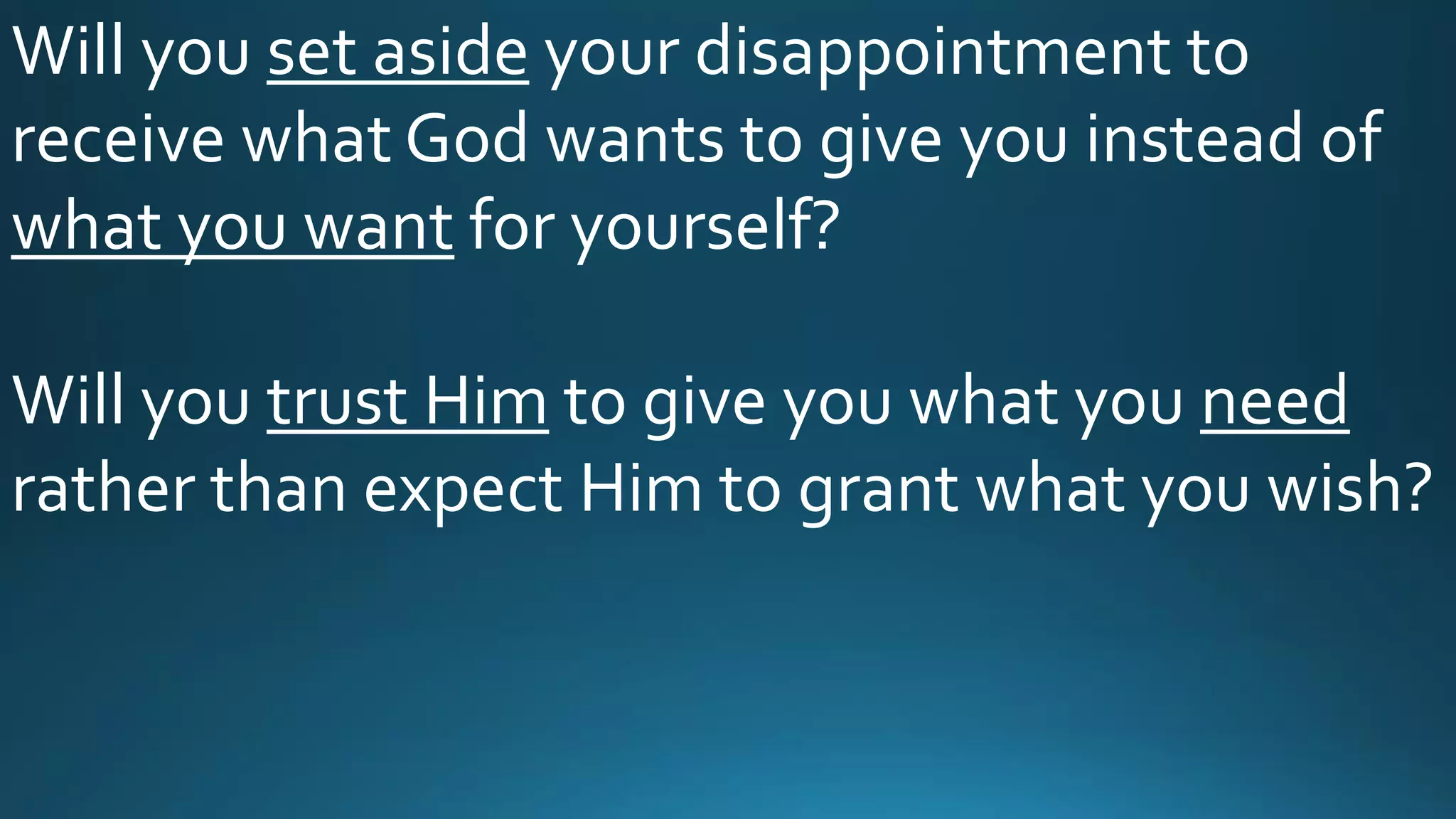 Will you set aside your disappointment to
receive what God wants to give you instead of
what you want for yourself?
Will you trust Him to give you what you need
rather than expect Him to grant what you wish?
 