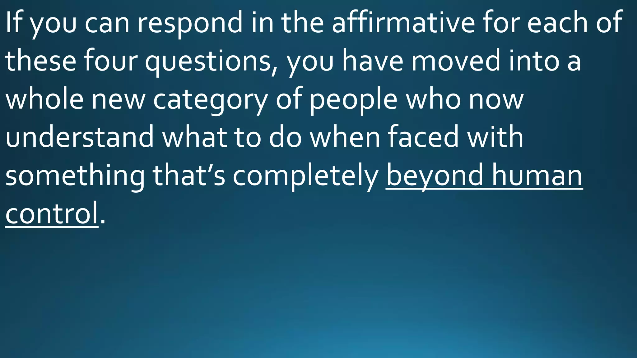 If you can respond in the affirmative for each of
these four questions, you have moved into a
whole new category of people who now
understand what to do when faced with
something that’s completely beyond human
control.
 