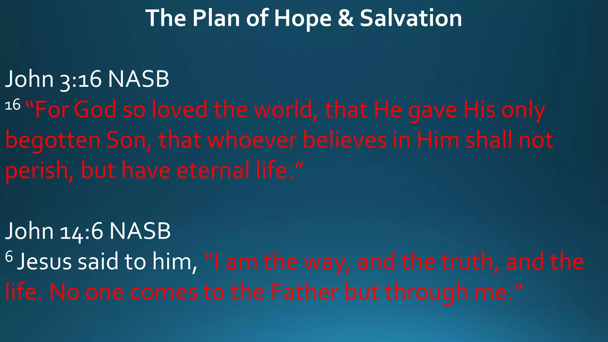 The Plan of Hope & Salvation
John 3:16 NASB
16 “For God so loved the world, that He gave His only
begotten Son, that whoever believes in Him shall not
perish, but have eternal life.”
John 14:6 NASB
6 Jesus said to him, “I am the way, and the truth, and the
life. No one comes to the Father but through me.”
 