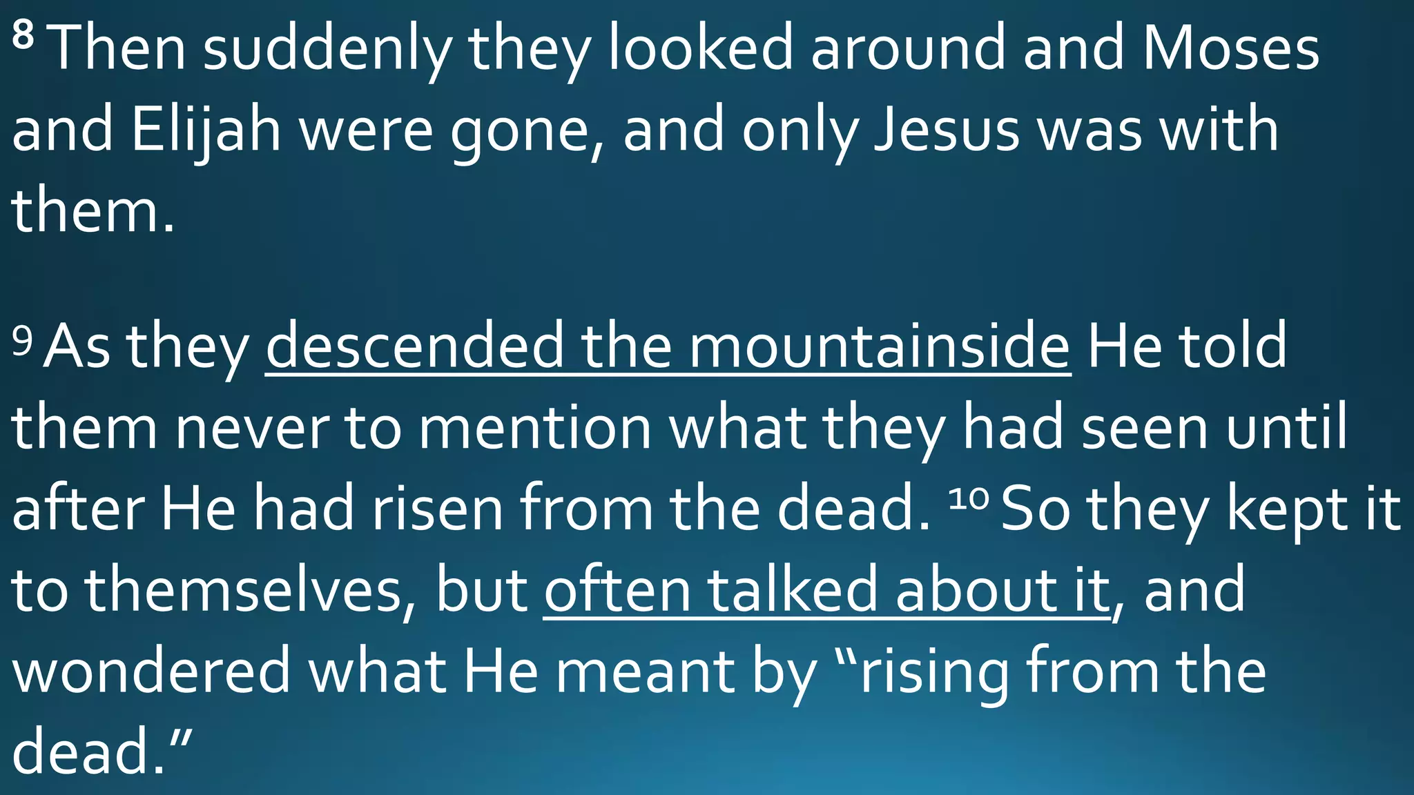 8 Then suddenly they looked around and Moses
and Elijah were gone, and only Jesus was with
them.
9 As they descended the mountainside He told
them never to mention what they had seen until
after He had risen from the dead. 10 So they kept it
to themselves, but often talked about it, and
wondered what He meant by “rising from the
dead.”
 