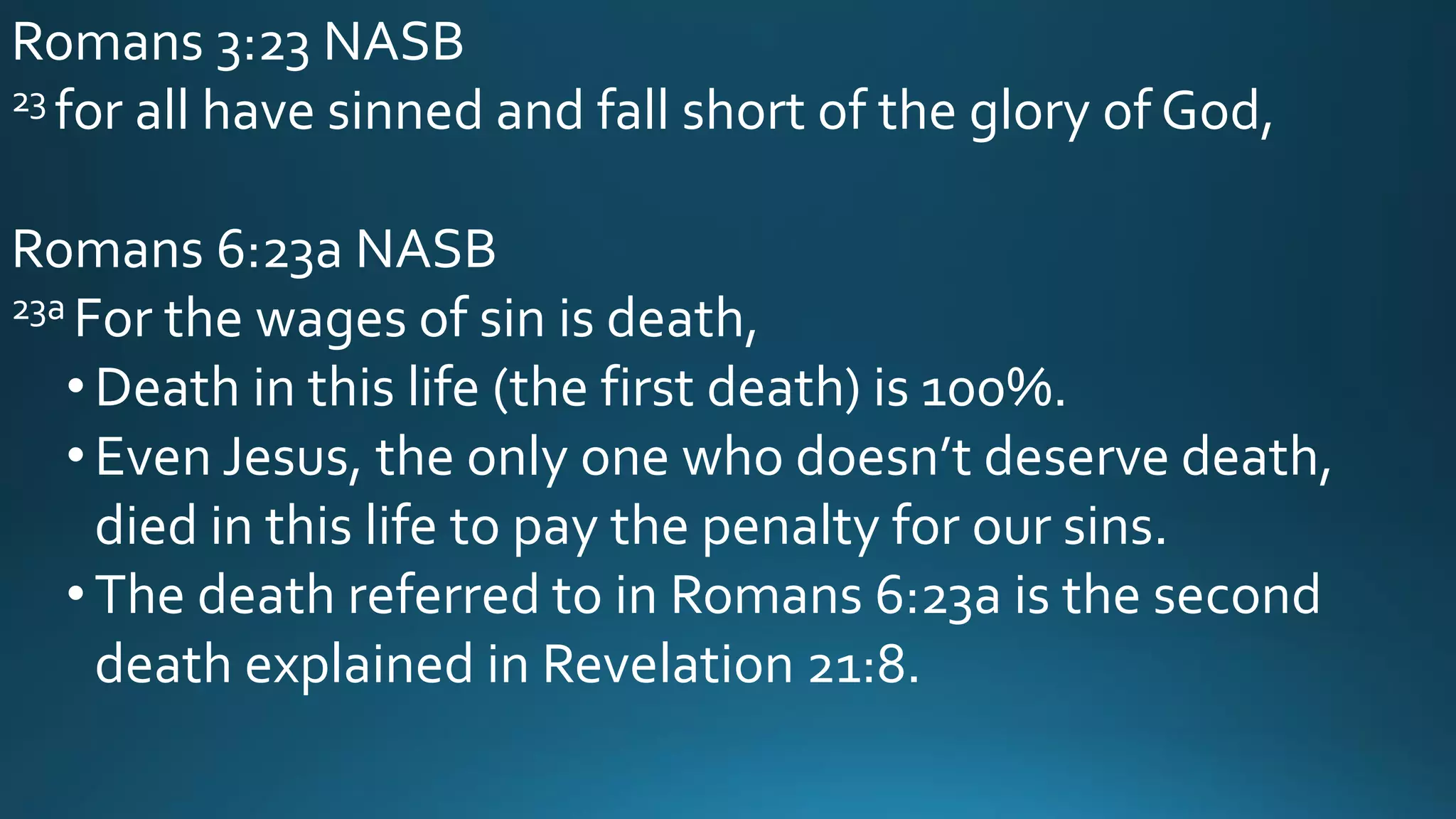 Romans 3:23 NASB
23 for all have sinned and fall short of the glory of God,
Romans 6:23a NASB
23a For the wages of sin is death,
• Death in this life (the first death) is 100%.
• Even Jesus, the only one who doesn’t deserve death,
died in this life to pay the penalty for our sins.
• The death referred to in Romans 6:23a is the second
death explained in Revelation 21:8.
 