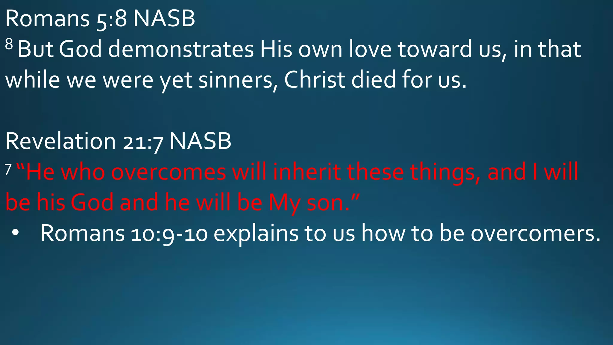 Romans 5:8 NASB
8 But God demonstrates His own love toward us, in that
while we were yet sinners, Christ died for us.
Revelation 21:7 NASB
7 “He who overcomes will inherit these things, and I will
be his God and he will be My son.”
• Romans 10:9-10 explains to us how to be overcomers.
 