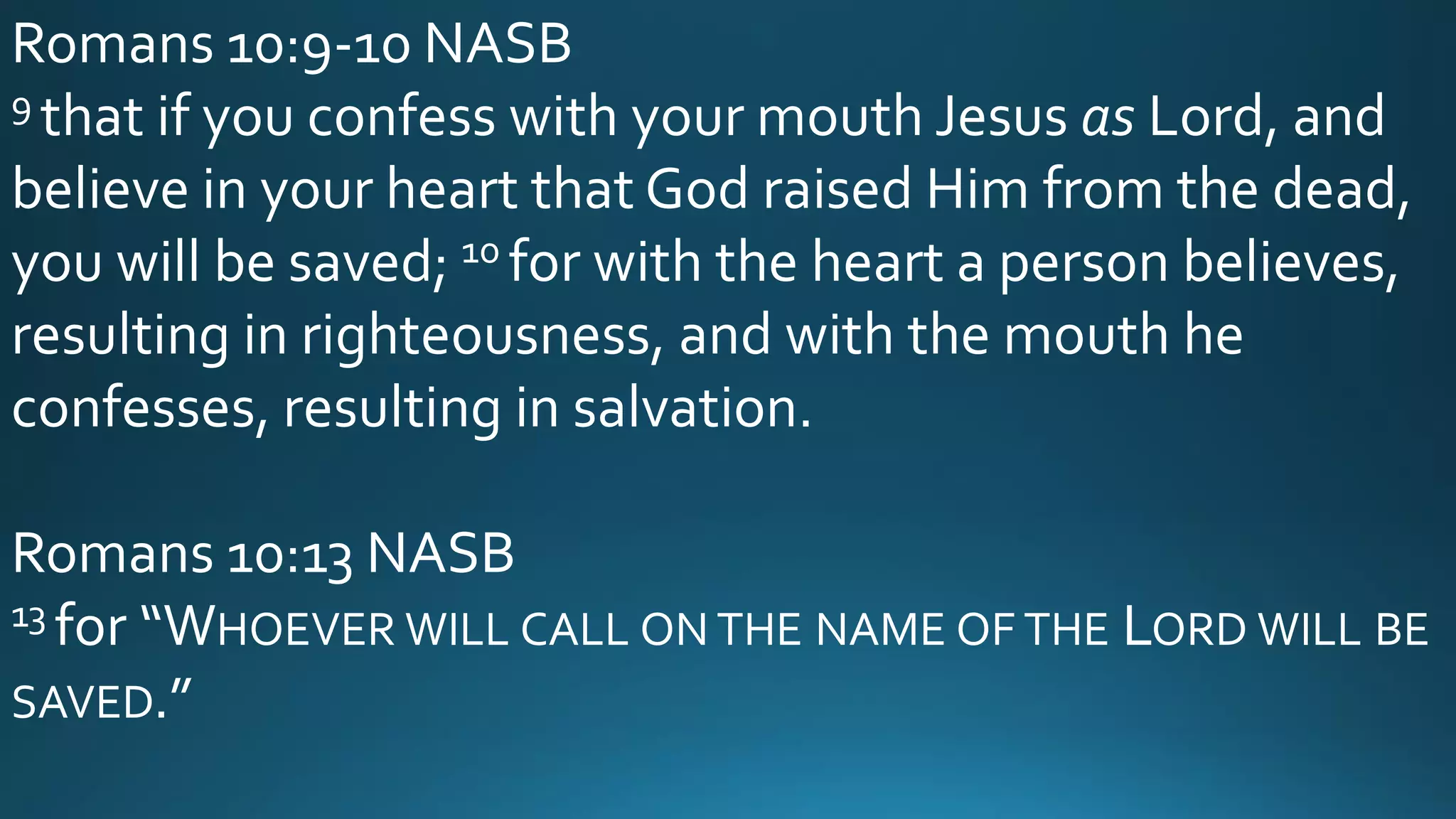 Romans 10:9-10 NASB
9 that if you confess with your mouth Jesus as Lord, and
believe in your heart that God raised Him from the dead,
you will be saved; 10 for with the heart a person believes,
resulting in righteousness, and with the mouth he
confesses, resulting in salvation.
Romans 10:13 NASB
13 for “WHOEVER WILL CALL ON THE NAME OF THE LORD WILL BE
SAVED.”
 