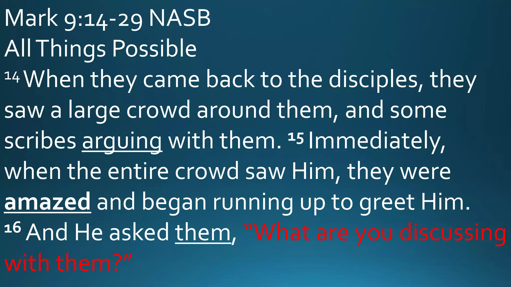Mark 9:14-29 NASB
AllThings Possible
14When they came back to the disciples, they
saw a large crowd around them, and some
scribes arguing with them. 15 Immediately,
when the entire crowd saw Him, they were
amazed and began running up to greet Him.
16 And He asked them, “What are you discussing
with them?”
 