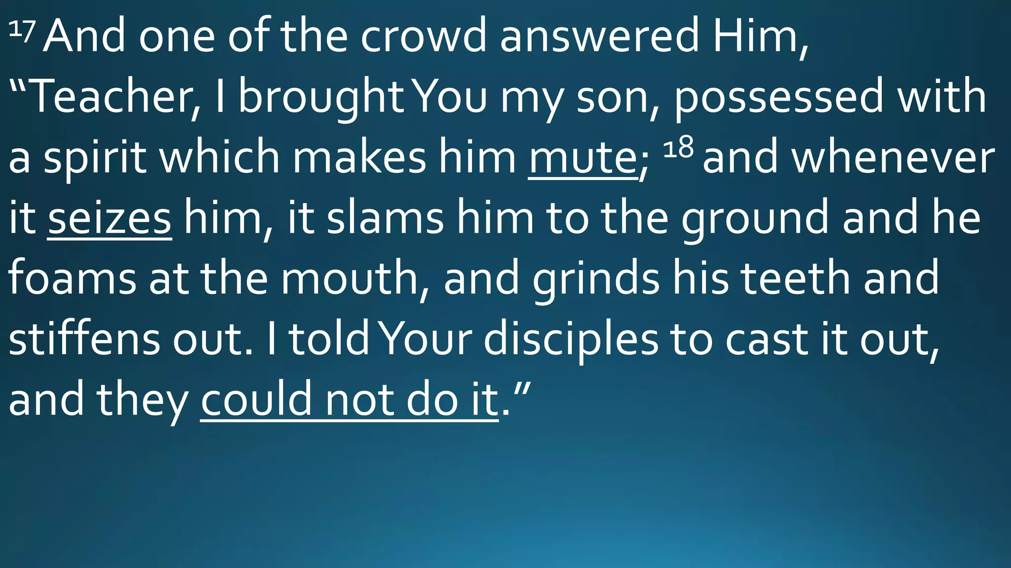 17 And one of the crowd answered Him,
“Teacher, I broughtYou my son, possessed with
a spirit which makes him mute; 18 and whenever
it seizes him, it slams him to the ground and he
foams at the mouth, and grinds his teeth and
stiffens out. I toldYour disciples to cast it out,
and they could not do it.”
 