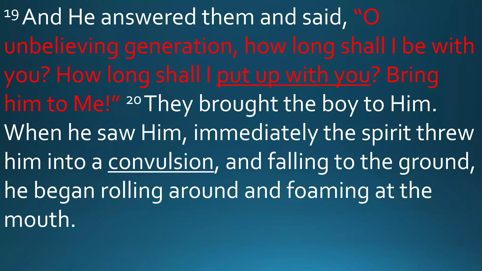 19 And He answered them and said, “O
unbelieving generation, how long shall I be with
you? How long shall I put up with you? Bring
him to Me!” 20They brought the boy to Him.
When he saw Him, immediately the spirit threw
him into a convulsion, and falling to the ground,
he began rolling around and foaming at the
mouth.
 