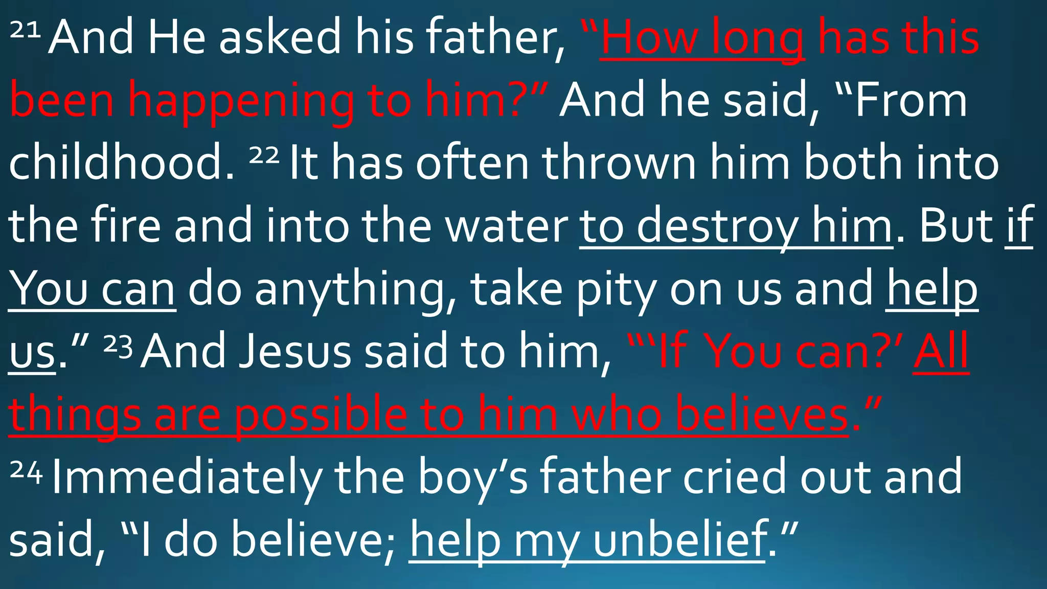21 And He asked his father, “How long has this
been happening to him?” And he said, “From
childhood. 22 It has often thrown him both into
the fire and into the water to destroy him. But if
You can do anything, take pity on us and help
us.” 23 And Jesus said to him, “‘If You can?’ All
things are possible to him who believes.”
24 Immediately the boy’s father cried out and
said, “I do believe; help my unbelief.”
 