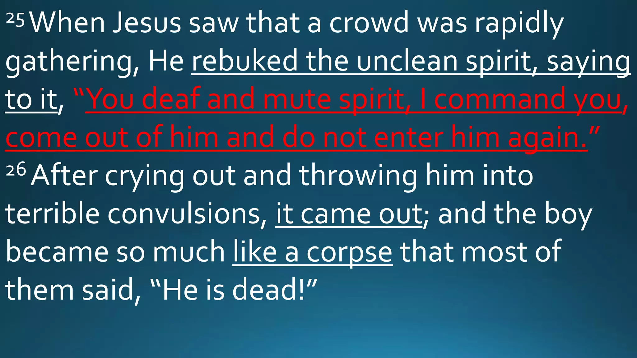 25When Jesus saw that a crowd was rapidly
gathering, He rebuked the unclean spirit, saying
to it, “You deaf and mute spirit, I command you,
come out of him and do not enter him again.”
26 After crying out and throwing him into
terrible convulsions, it came out; and the boy
became so much like a corpse that most of
them said, “He is dead!”
 