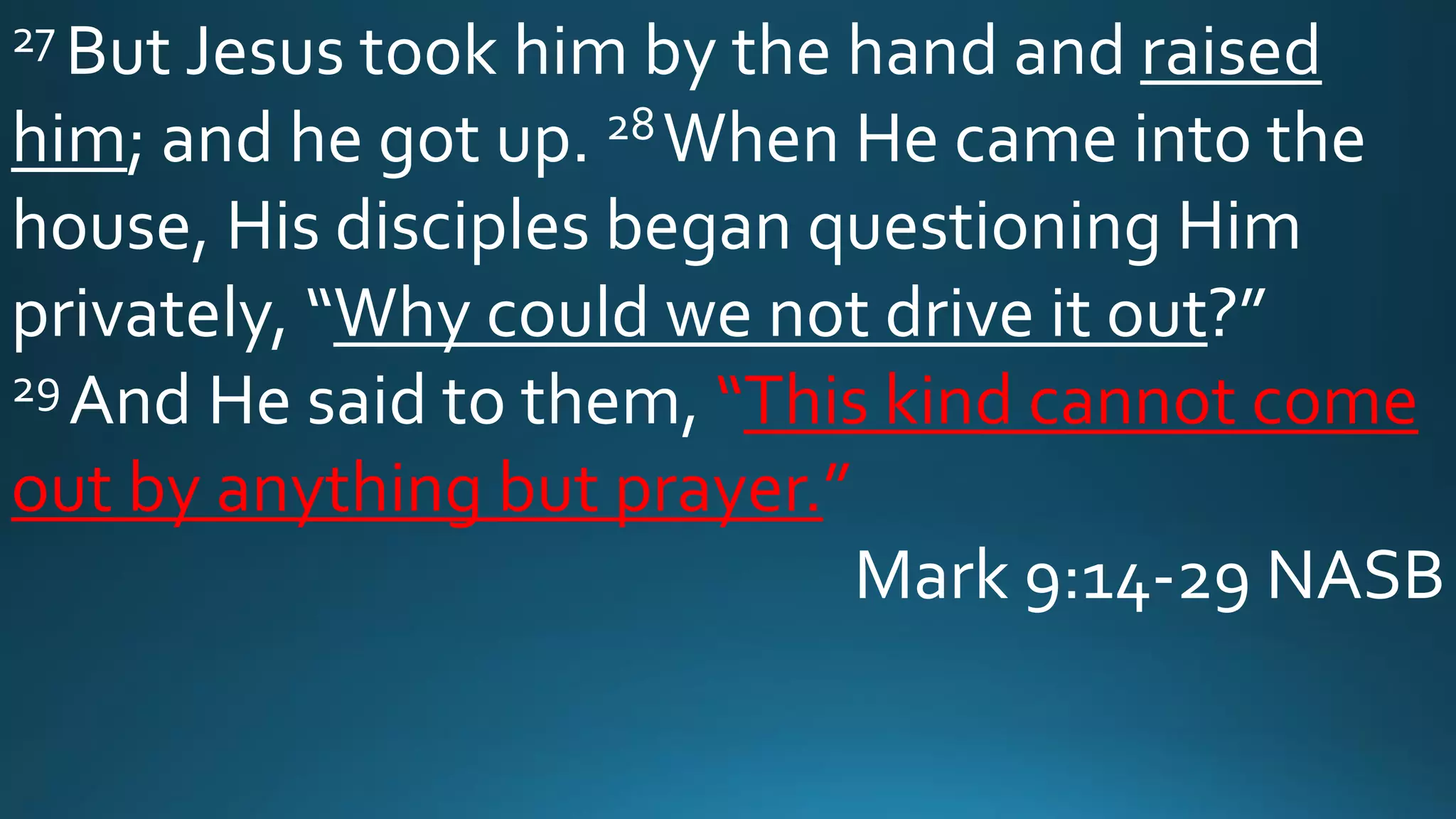 27 But Jesus took him by the hand and raised
him; and he got up. 28When He came into the
house, His disciples began questioning Him
privately, “Why could we not drive it out?”
29 And He said to them, “This kind cannot come
out by anything but prayer.”
Mark 9:14-29 NASB
 