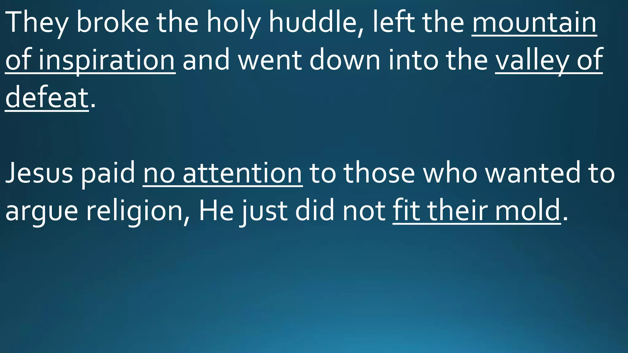 They broke the holy huddle, left the mountain
of inspiration and went down into the valley of
defeat.
Jesus paid no attention to those who wanted to
argue religion, He just did not fit their mold.
 