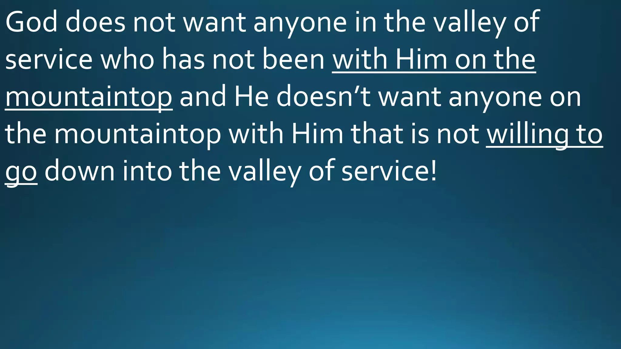 God does not want anyone in the valley of
service who has not been with Him on the
mountaintop and He doesn’t want anyone on
the mountaintop with Him that is not willing to
go down into the valley of service!
 
