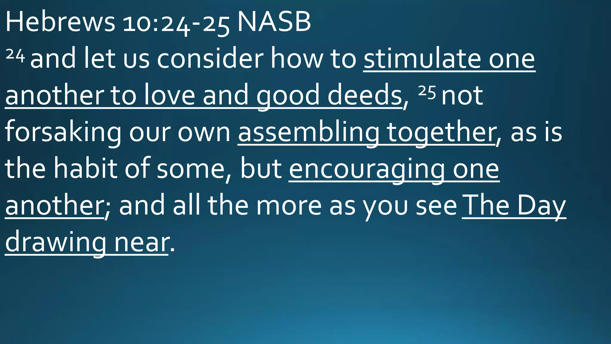 Hebrews 10:24-25 NASB
24 and let us consider how to stimulate one
another to love and good deeds, 25 not
forsaking our own assembling together, as is
the habit of some, but encouraging one
another; and all the more as you seeThe Day
drawing near.
 