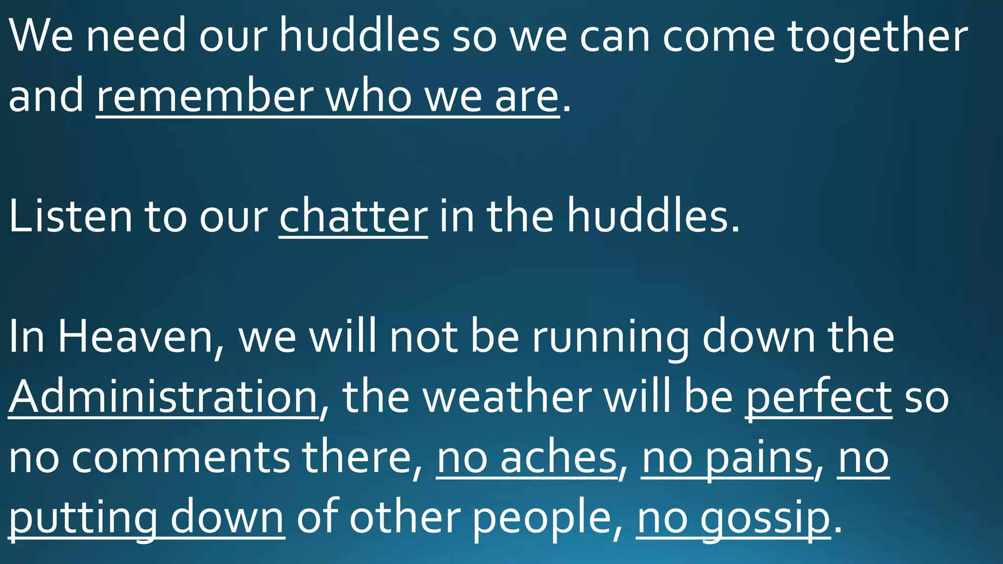 We need our huddles so we can come together
and remember who we are.
Listen to our chatter in the huddles.
In Heaven, we will not be running down the
Administration, the weather will be perfect so
no comments there, no aches, no pains, no
putting down of other people, no gossip.
 